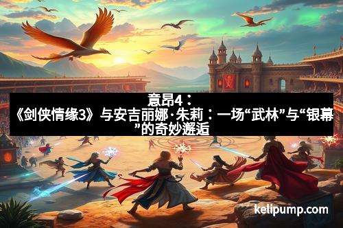 意昂4:《剑侠情缘3》与安吉丽娜·朱莉:一场“武林”与“银幕”的奇妙邂逅